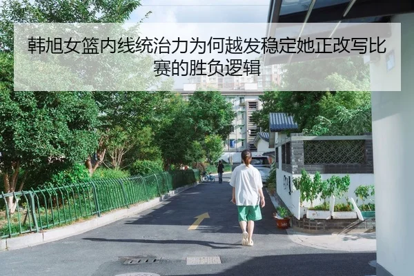 韩旭女篮内线统治力为何越发稳定她正改写比赛的胜负逻辑